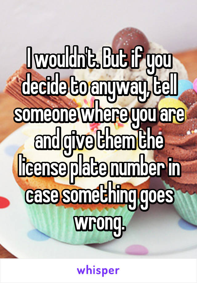 I wouldn't. But if you decide to anyway, tell someone where you are and give them the license plate number in case something goes wrong.