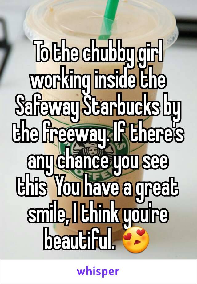 To the chubby girl working inside the Safeway Starbucks by the freeway. If there's any chance you see this  You have a great smile, I think you're beautiful. 😍