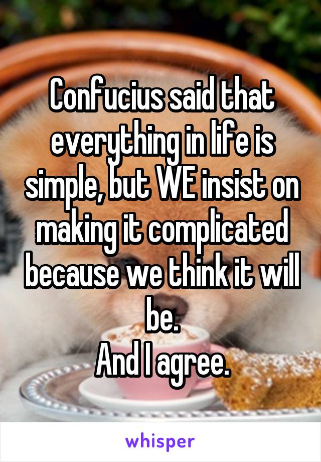 Confucius said that everything in life is simple, but WE insist on making it complicated because we think it will be.
And I agree.