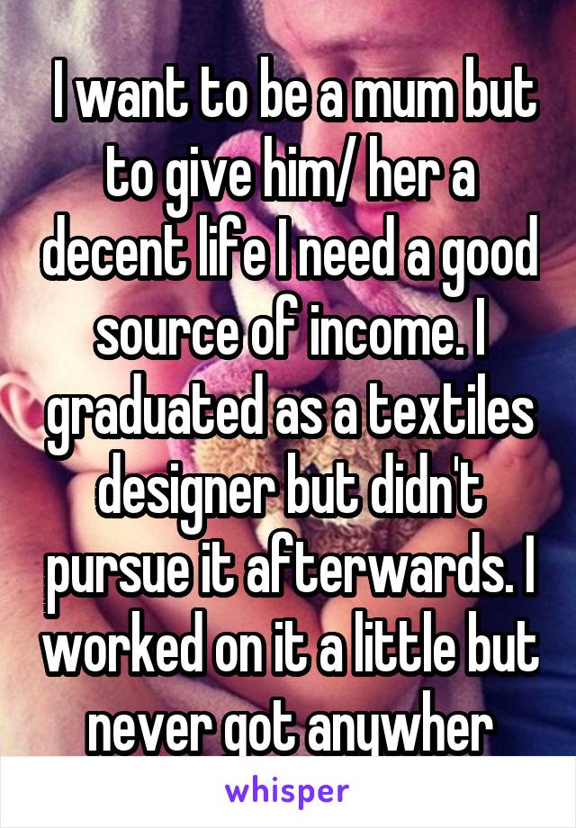  I want to be a mum but to give him/ her a decent life I need a good source of income. I graduated as a textiles designer but didn't pursue it afterwards. I worked on it a little but never got anywher