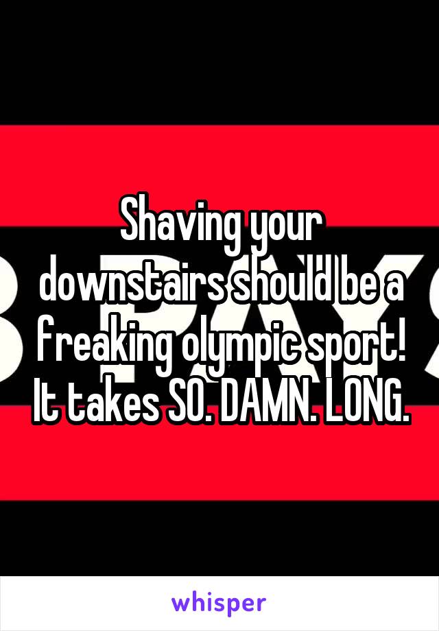 Shaving your downstairs should be a freaking olympic sport! It takes SO. DAMN. LONG.