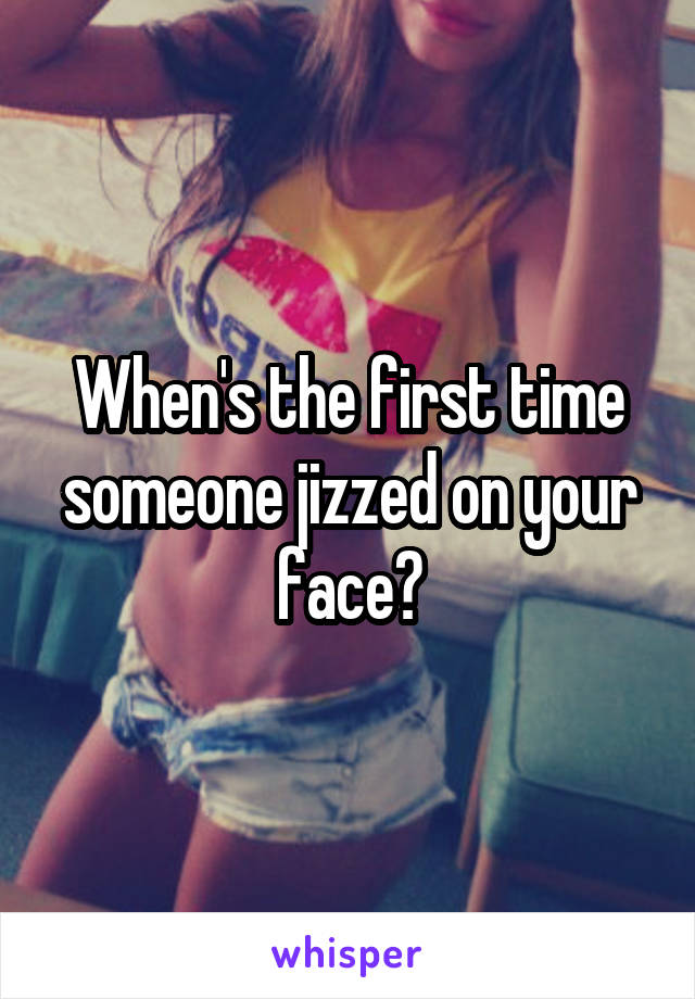 When's the first time someone jizzed on your face?