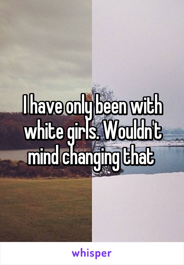 I have only been with white girls. Wouldn't mind changing that 