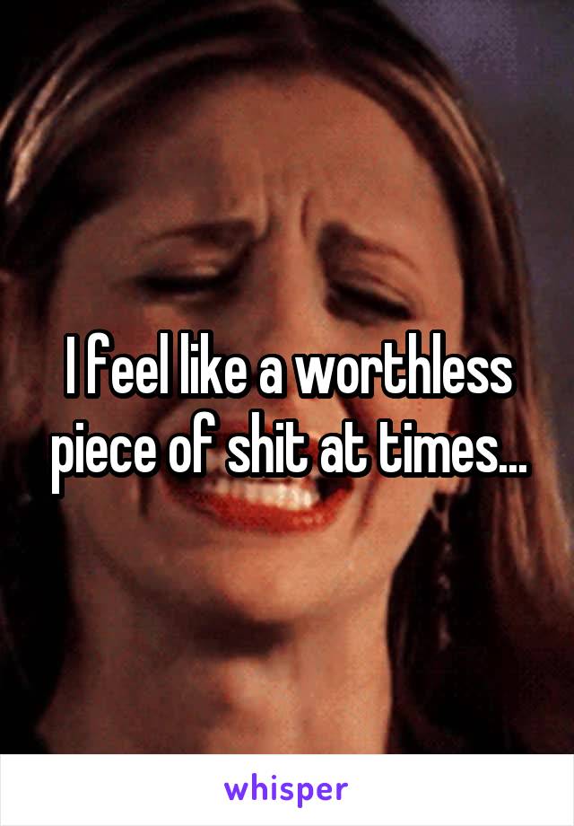 I feel like a worthless piece of shit at times...