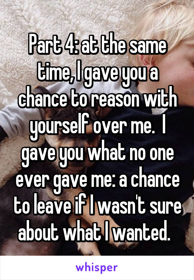 Part 4: at the same time, I gave you a chance to reason with yourself over me.  I gave you what no one ever gave me: a chance to leave if I wasn't sure about what I wanted.  