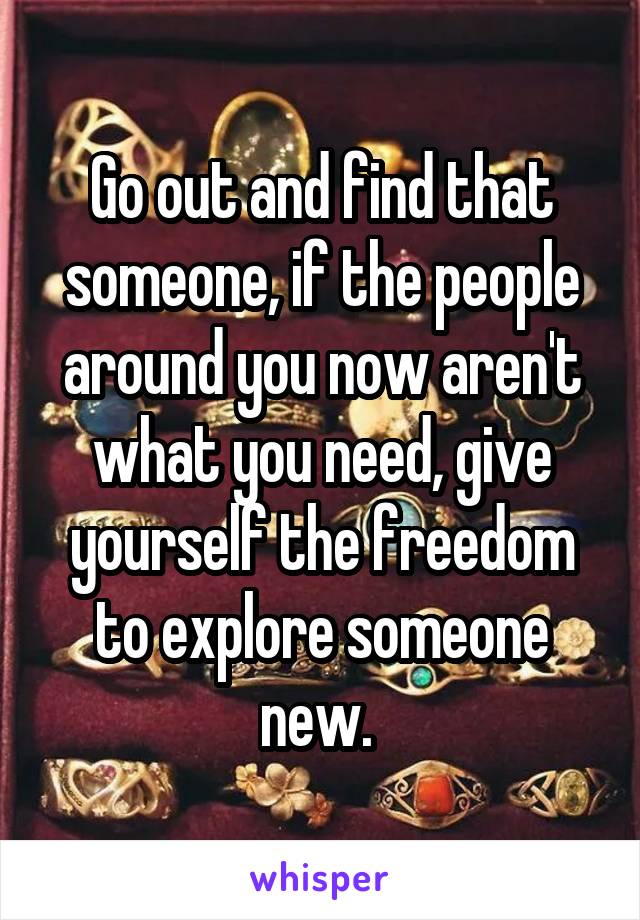 Go out and find that someone, if the people around you now aren't what you need, give yourself the freedom to explore someone new. 