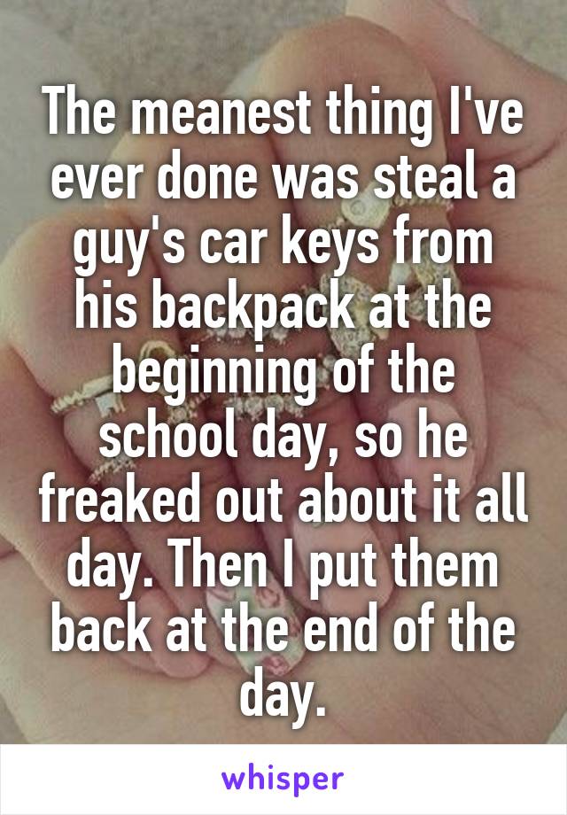 The meanest thing I've ever done was steal a guy's car keys from his backpack at the beginning of the school day, so he freaked out about it all day. Then I put them back at the end of the day.