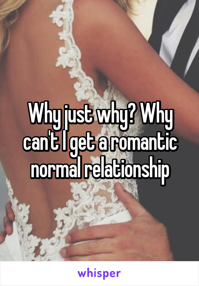 Why just why? Why can't I get a romantic normal relationship