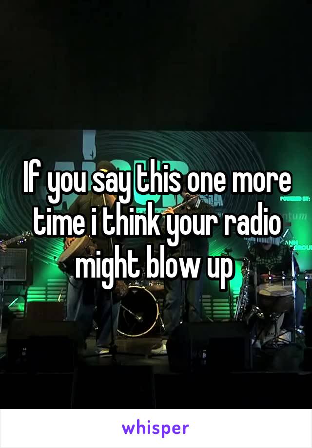 If you say this one more time i think your radio might blow up 