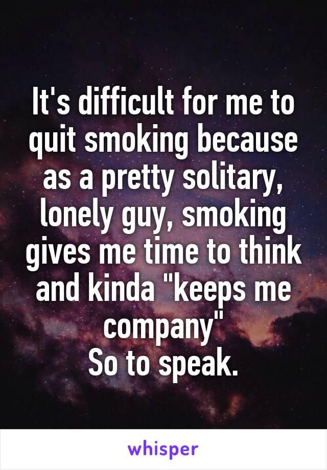 It's difficult for me to quit smoking because as a pretty solitary, lonely guy, smoking gives me time to think and kinda "keeps me company"
So to speak.