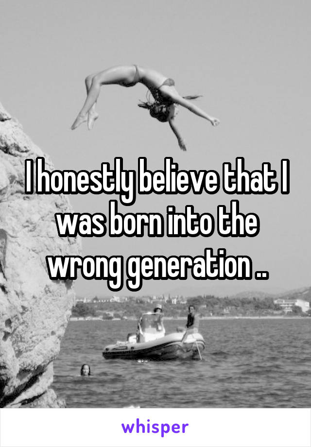I honestly believe that I was born into the wrong generation ..