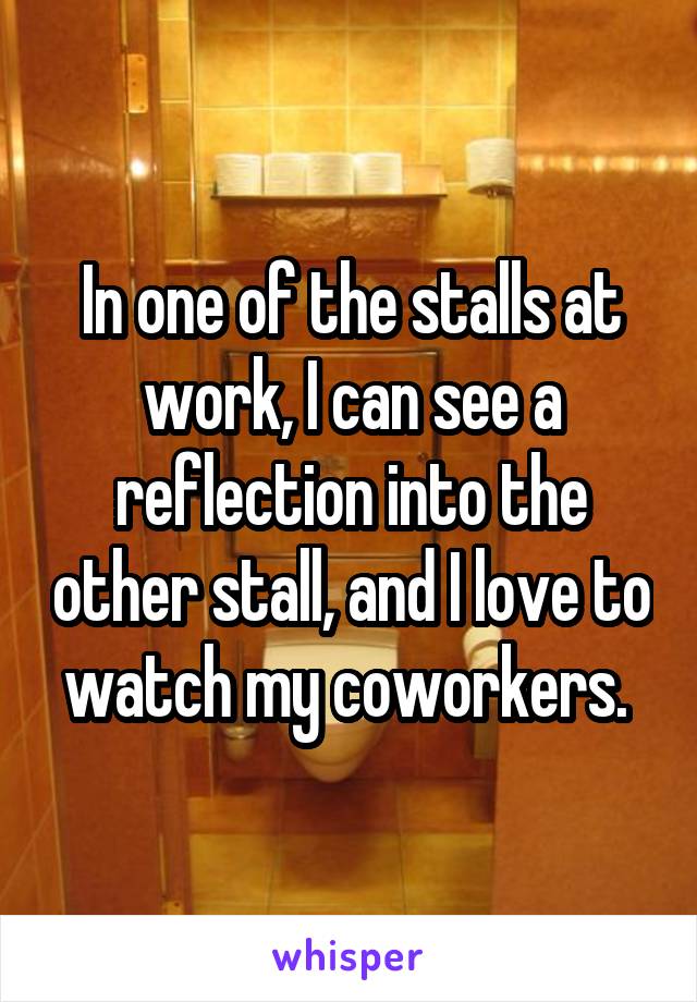 In one of the stalls at work, I can see a reflection into the other stall, and I love to watch my coworkers. 