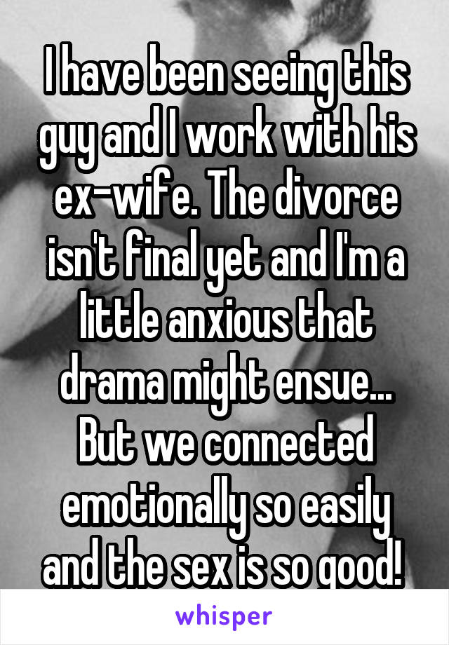 I have been seeing this guy and I work with his ex-wife. The divorce isn't final yet and I'm a little anxious that drama might ensue... But we connected emotionally so easily and the sex is so good! 