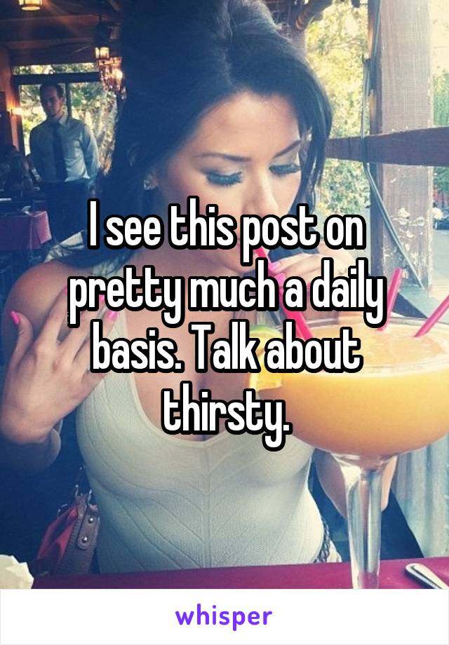 I see this post on pretty much a daily basis. Talk about thirsty.