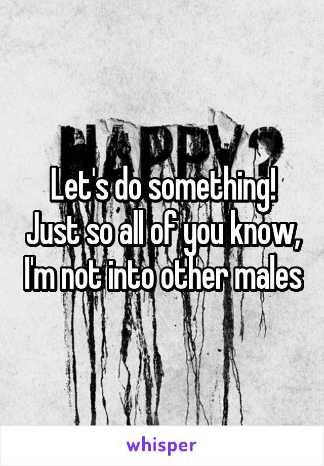 Let's do something! Just so all of you know, I'm not into other males