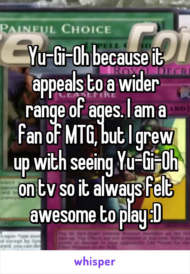 Yu-Gi-Oh because it appeals to a wider range of ages. I am a fan of MTG, but I grew up with seeing Yu-Gi-Oh on tv so it always felt awesome to play :D