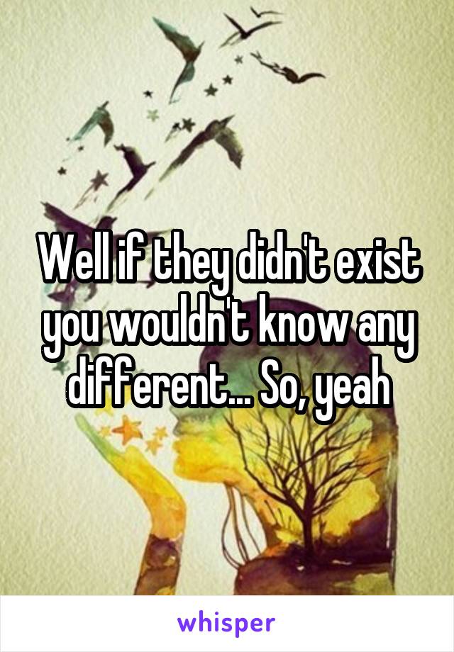 Well if they didn't exist you wouldn't know any different... So, yeah