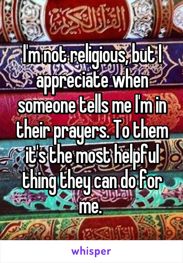 I'm not religious, but I appreciate when someone tells me I'm in their prayers. To them it's the most helpful thing they can do for me. 