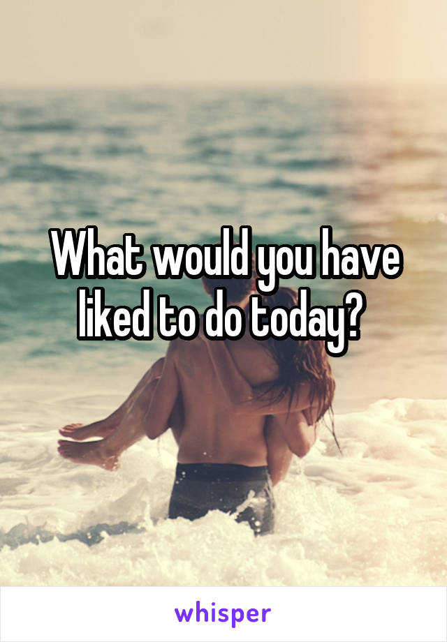 What would you have liked to do today? 
