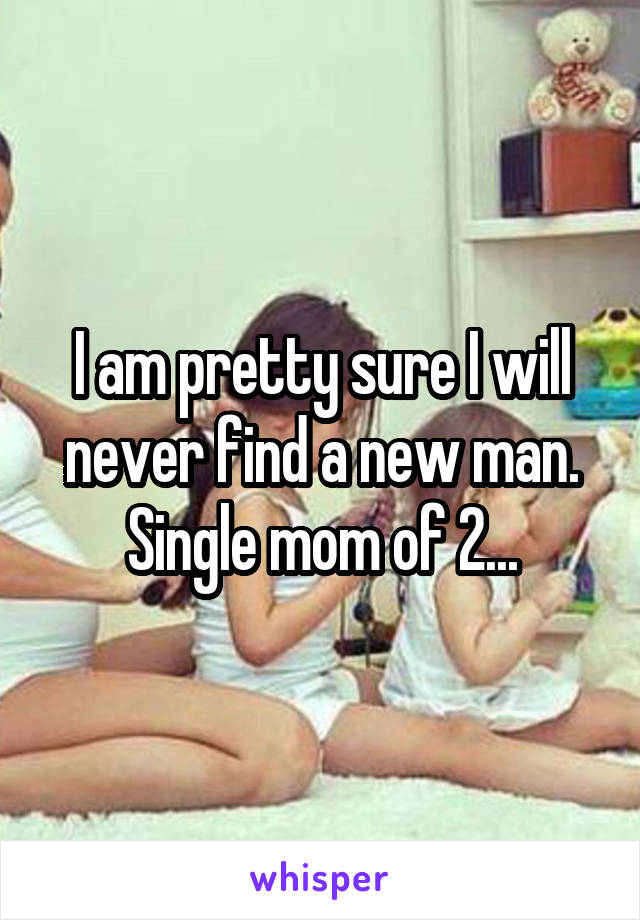 I am pretty sure I will never find a new man. Single mom of 2...