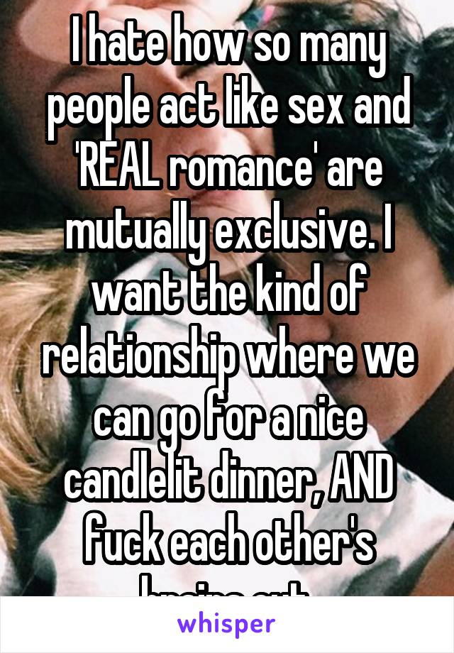 I hate how so many people act like sex and 'REAL romance' are mutually exclusive. I want the kind of relationship where we can go for a nice candlelit dinner, AND fuck each other's brains out.