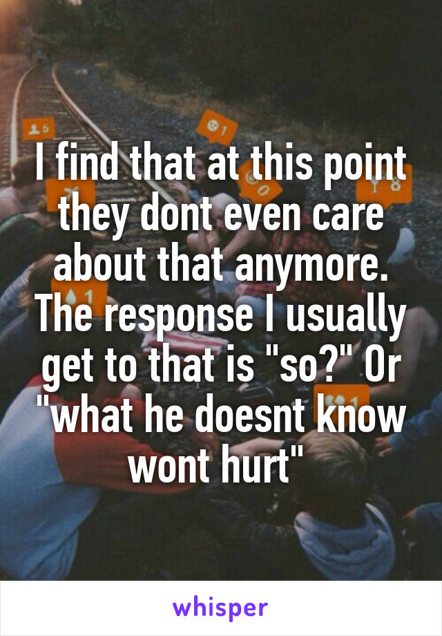 I find that at this point they dont even care about that anymore. The response I usually get to that is "so?" Or "what he doesnt know wont hurt" 
