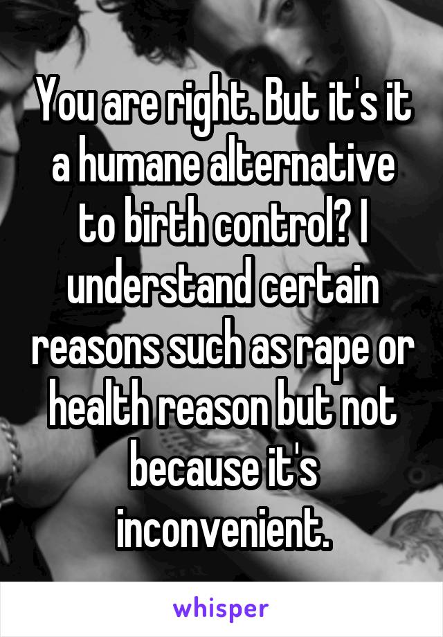 You are right. But it's it a humane alternative to birth control? I understand certain reasons such as rape or health reason but not because it's inconvenient.