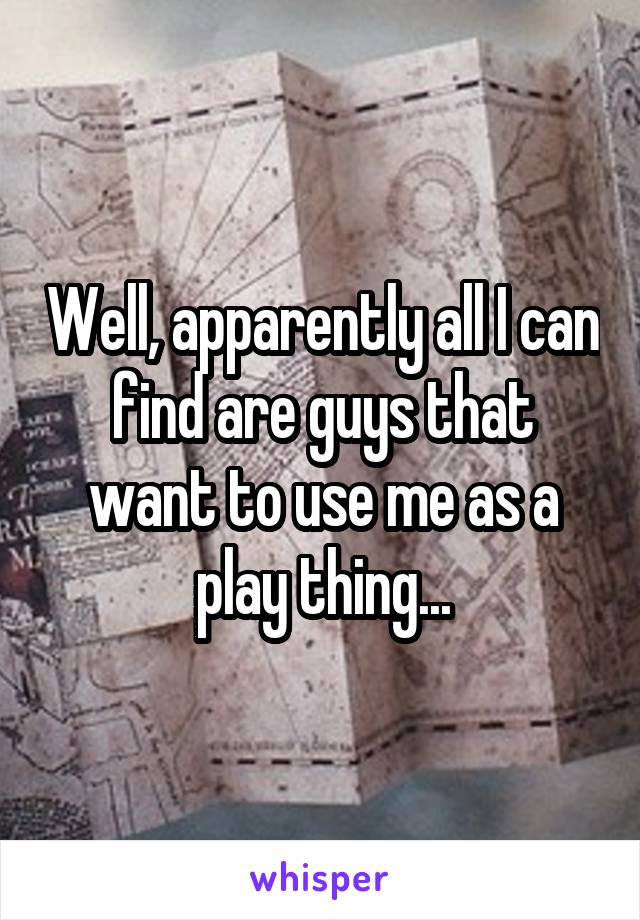 Well, apparently all I can find are guys that want to use me as a play thing...