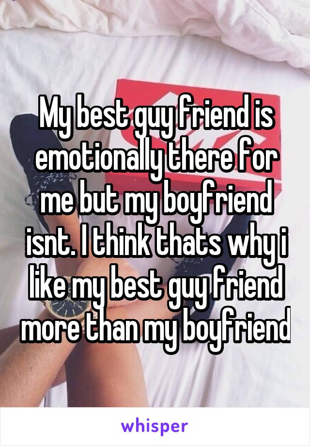 My best guy friend is emotionally there for me but my boyfriend isnt. I think thats why i like my best guy friend more than my boyfriend