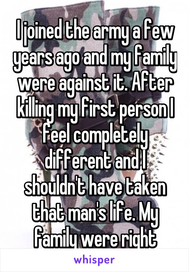 I joined the army a few years ago and my family were against it. After killing my first person I feel completely different and I shouldn't have taken that man's life. My family were right