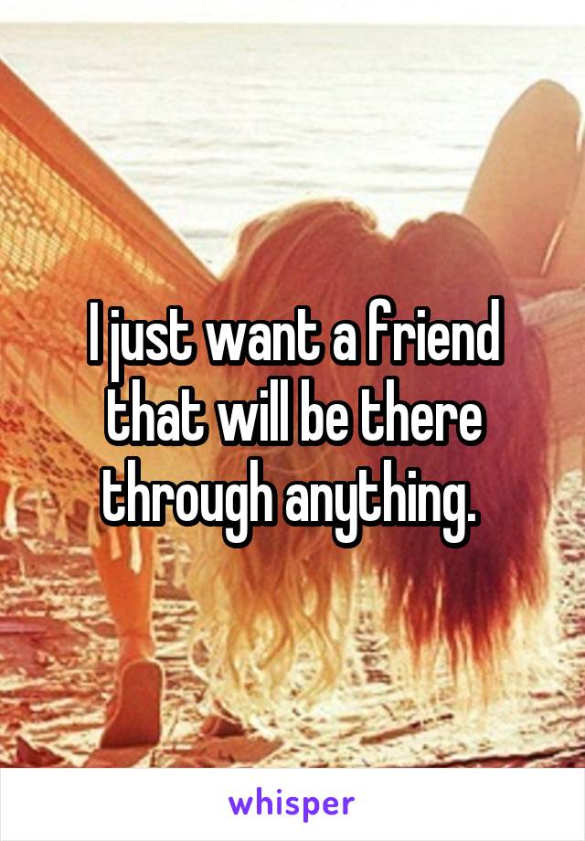 I just want a friend that will be there through anything. 