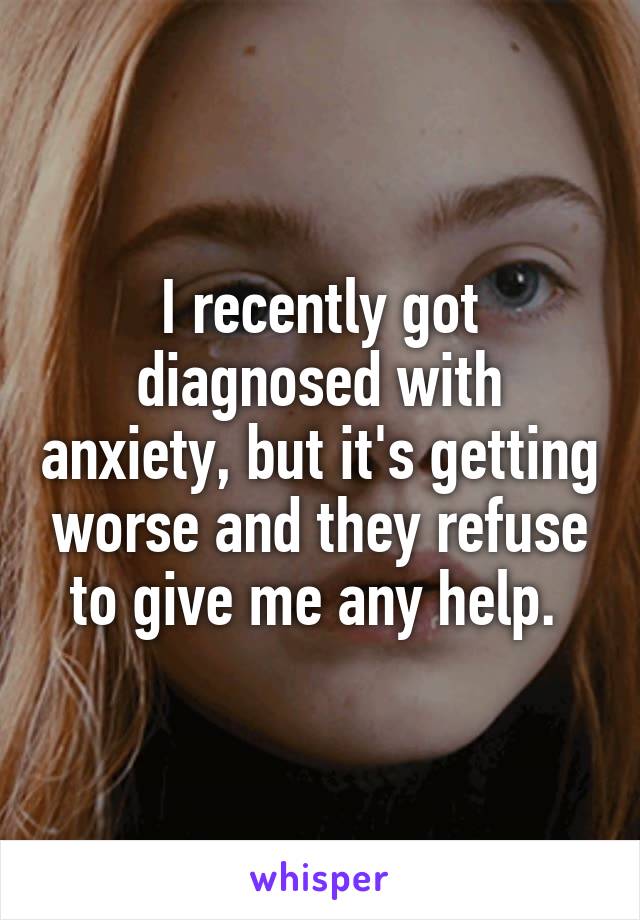 I recently got diagnosed with anxiety, but it's getting worse and they refuse to give me any help. 