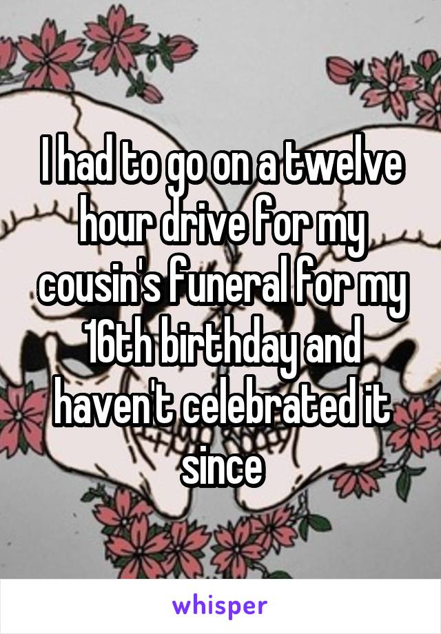 I had to go on a twelve hour drive for my cousin's funeral for my 16th birthday and haven't celebrated it since