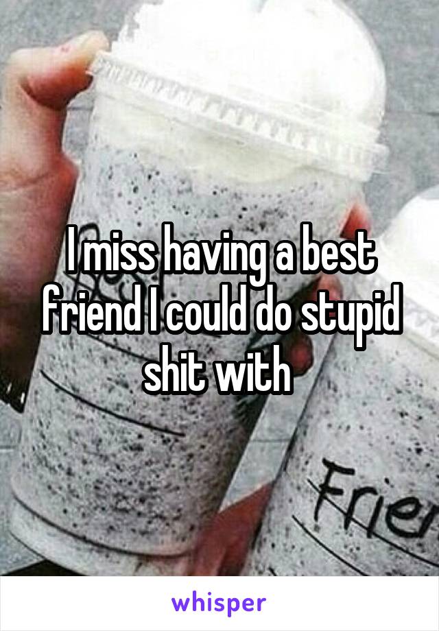 I miss having a best friend I could do stupid shit with 
