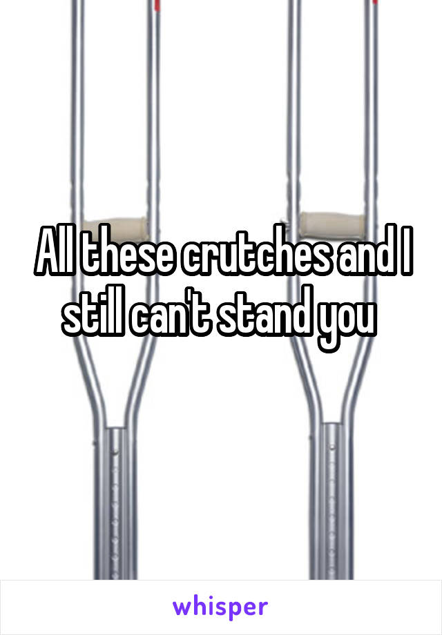 All these crutches and I still can't stand you 
