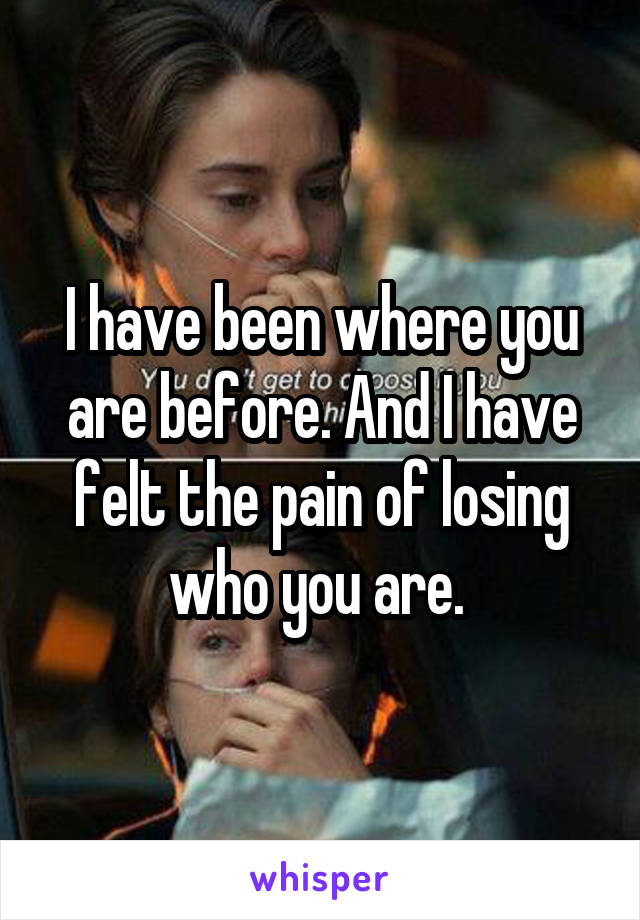 I have been where you are before. And I have felt the pain of losing who you are. 