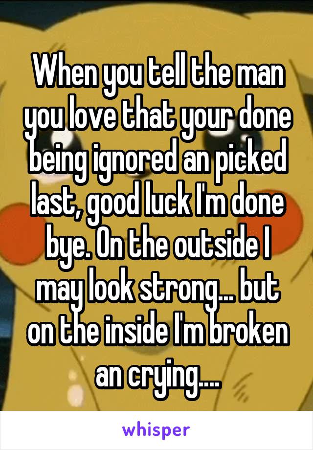 When you tell the man you love that your done being ignored an picked last, good luck I'm done bye. On the outside I may look strong... but on the inside I'm broken an crying....