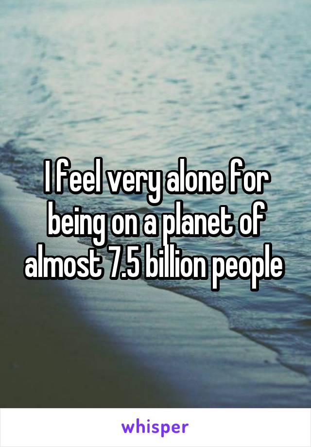 I feel very alone for being on a planet of almost 7.5 billion people 