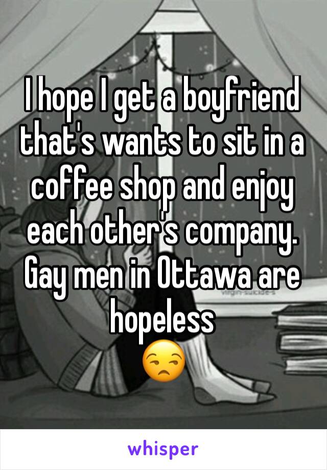 I hope I get a boyfriend that's wants to sit in a coffee shop and enjoy each other's company. Gay men in Ottawa are hopeless
😒