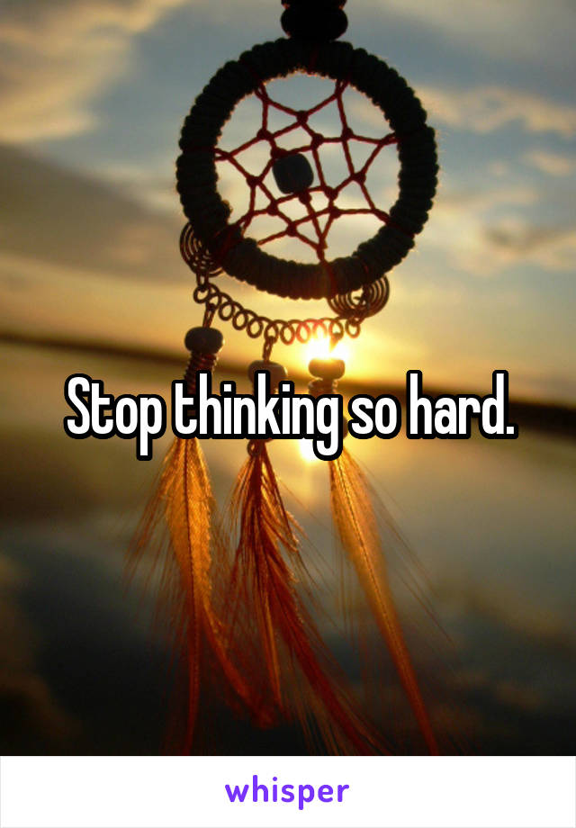 Stop thinking so hard.