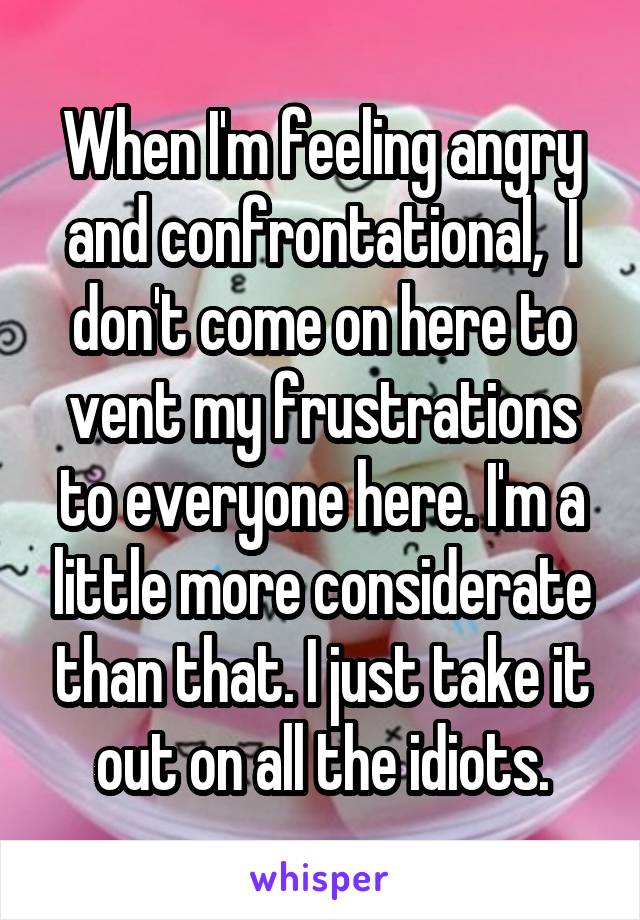 When I'm feeling angry and confrontational,  I don't come on here to vent my frustrations to everyone here. I'm a little more considerate than that. I just take it out on all the idiots.