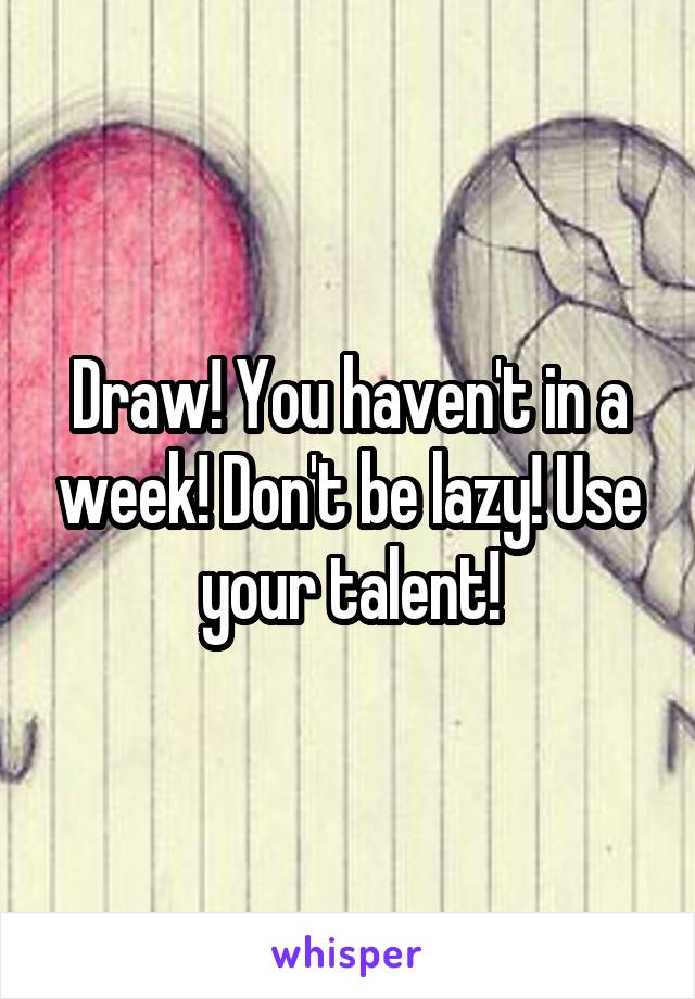 Draw! You haven't in a week! Don't be lazy! Use your talent!