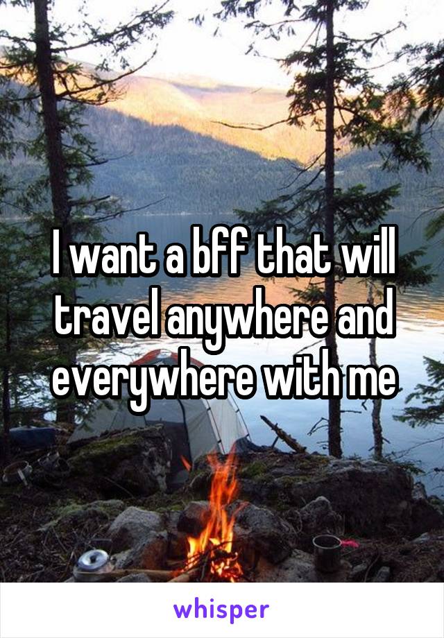 I want a bff that will travel anywhere and everywhere with me