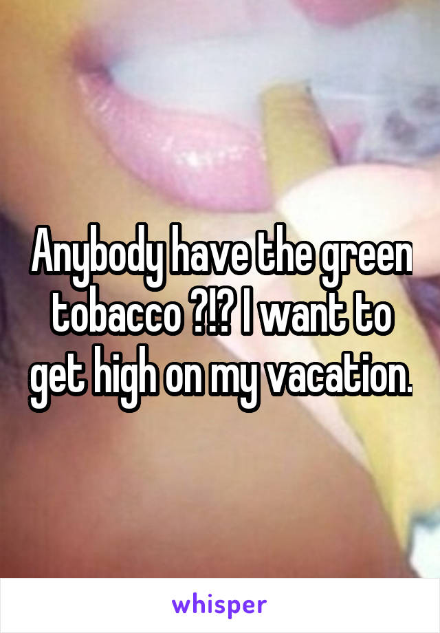 Anybody have the green tobacco ?!? I want to get high on my vacation.