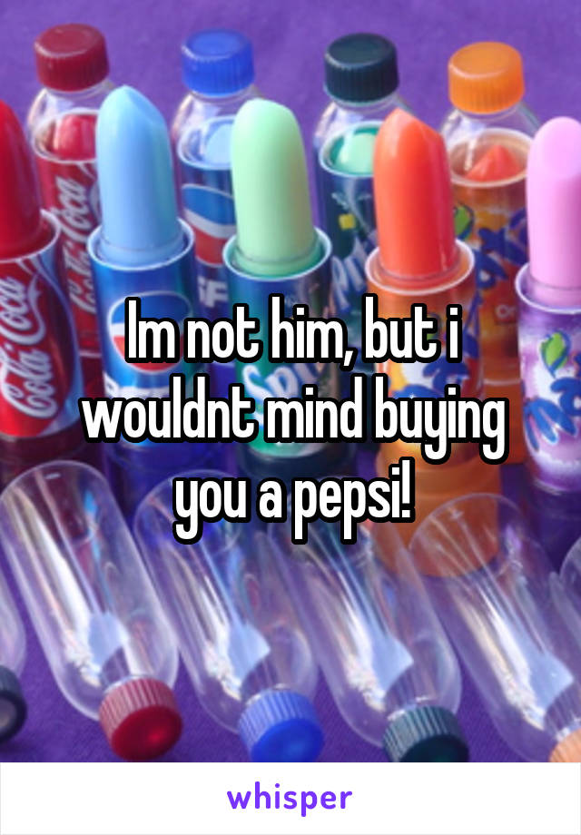 Im not him, but i wouldnt mind buying you a pepsi!