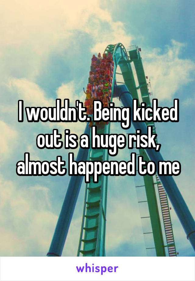 I wouldn't. Being kicked out is a huge risk, almost happened to me