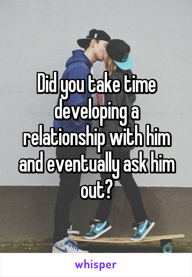 Did you take time developing a relationship with him and eventually ask him out?