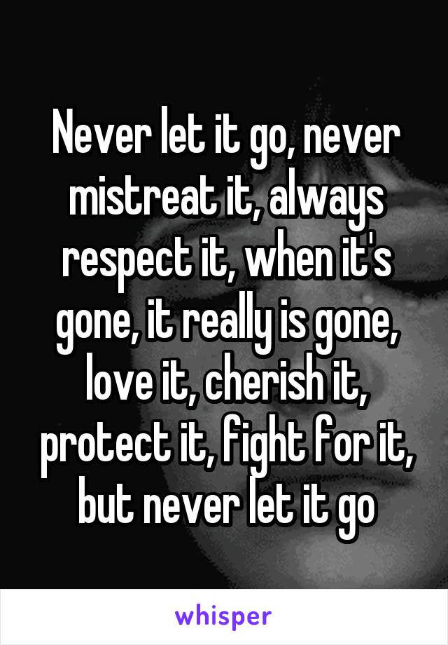 Never let it go, never mistreat it, always respect it, when it's gone, it really is gone, love it, cherish it, protect it, fight for it, but never let it go