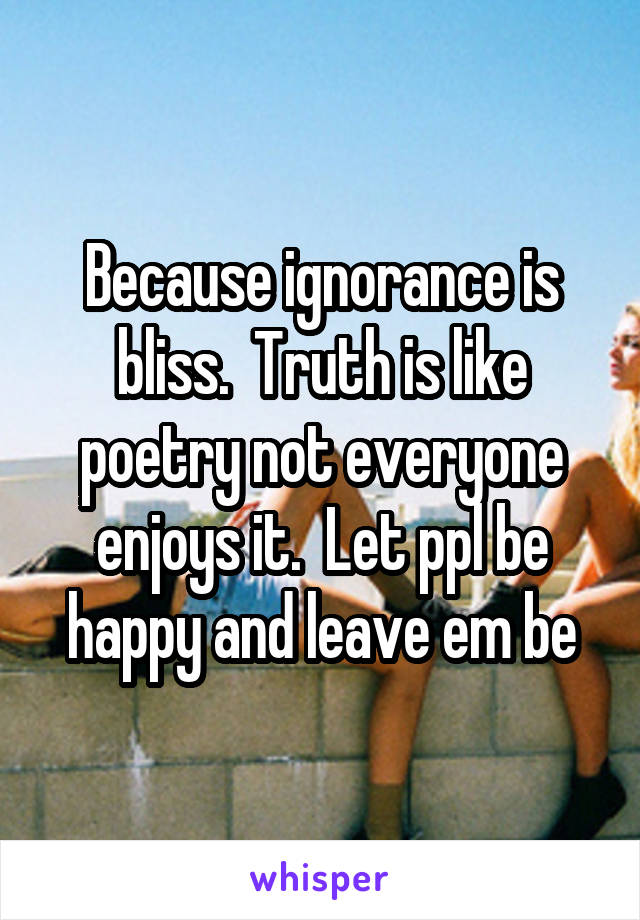 Because ignorance is bliss.  Truth is like poetry not everyone enjoys it.  Let ppl be happy and leave em be