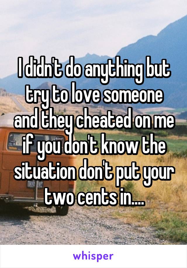 I didn't do anything but try to love someone and they cheated on me if you don't know the situation don't put your two cents in....